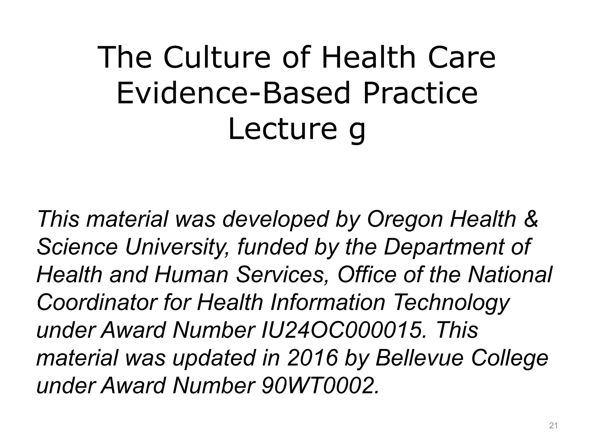 The Culture of Health Care
Evidence-Based Practice
Lecture g
This material was developed by Oregon Health &
Science University, funded by the Department of
Health and Human Services, Office of the National
Coordinator for Health Information Technology
under Award Number IU24OC000015. This
material was updated in 2016 by Bellevue College
under Award Number 90WT0002.
21
 