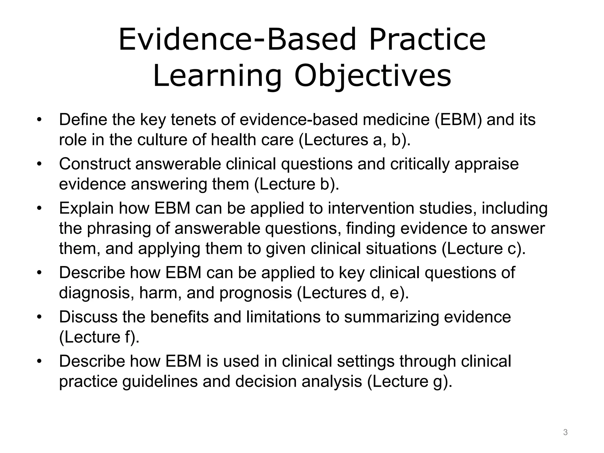 Evidence-Based Practice
Learning Objectives
• Define the key tenets of evidence-based medicine (EBM) and its
role in the culture of health care (Lectures a, b).
• Construct answerable clinical questions and critically appraise
evidence answering them (Lecture b).
• Explain how EBM can be applied to intervention studies, including
the phrasing of answerable questions, finding evidence to answer
them, and applying them to given clinical situations (Lecture c).
• Describe how EBM can be applied to key clinical questions of
diagnosis, harm, and prognosis (Lectures d, e).
• Discuss the benefits and limitations to summarizing evidence
(Lecture f).
• Describe how EBM is used in clinical settings through clinical
practice guidelines and decision analysis (Lecture g).
3
 