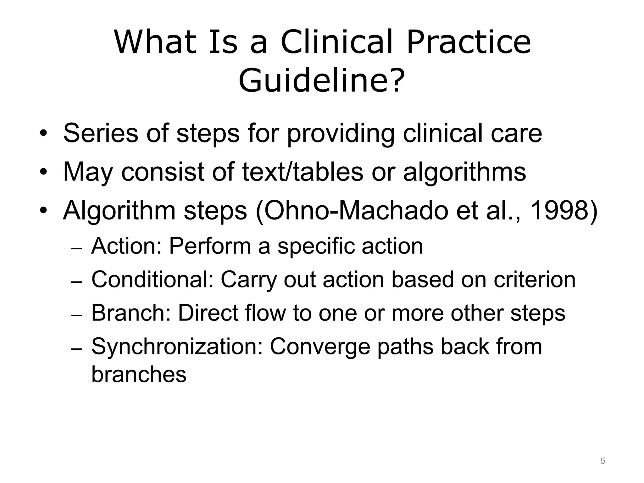 What Is a Clinical Practice
Guideline?
• Series of steps for providing clinical care
• May consist of text/tables or algorithms
• Algorithm steps (Ohno-Machado et al., 1998)
– Action: Perform a specific action
– Conditional: Carry out action based on criterion
– Branch: Direct flow to one or more other steps
– Synchronization: Converge paths back from
branches
5
 