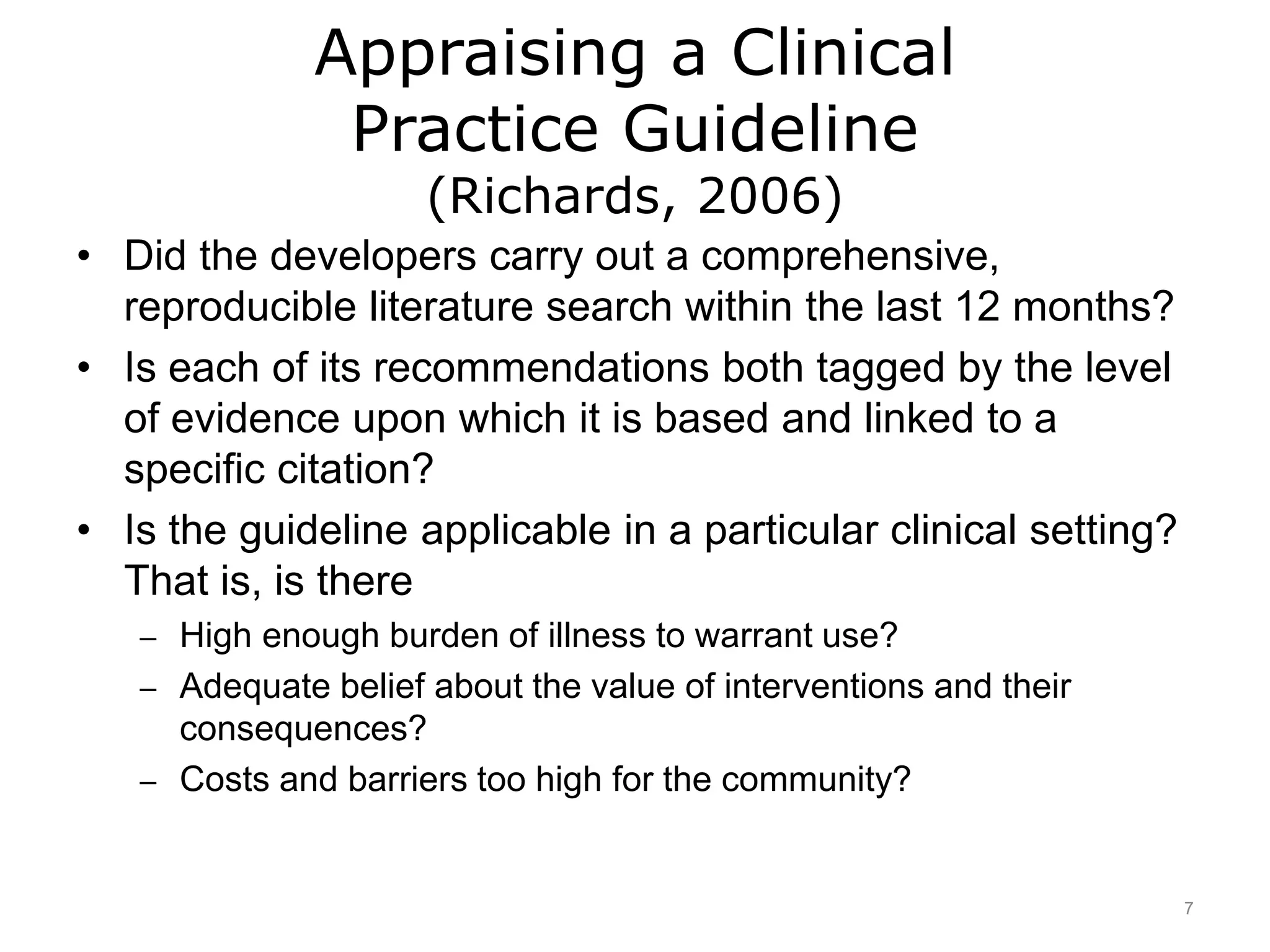 Appraising a Clinical
Practice Guideline
(Richards, 2006)
• Did the developers carry out a comprehensive,
reproducible literature search within the last 12 months?
• Is each of its recommendations both tagged by the level
of evidence upon which it is based and linked to a
specific citation?
• Is the guideline applicable in a particular clinical setting?
That is, is there
– High enough burden of illness to warrant use?
– Adequate belief about the value of interventions and their
consequences?
– Costs and barriers too high for the community?
7
 