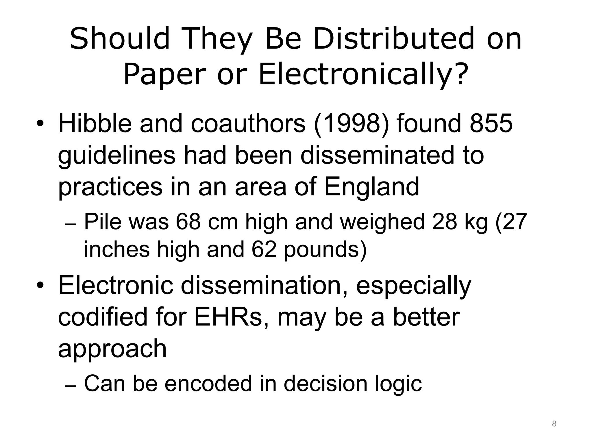Should They Be Distributed on
Paper or Electronically?
• Hibble and coauthors (1998) found 855
guidelines had been disseminated to
practices in an area of England
– Pile was 68 cm high and weighed 28 kg (27
inches high and 62 pounds)
• Electronic dissemination, especially
codified for EHRs, may be a better
approach
– Can be encoded in decision logic
8
 