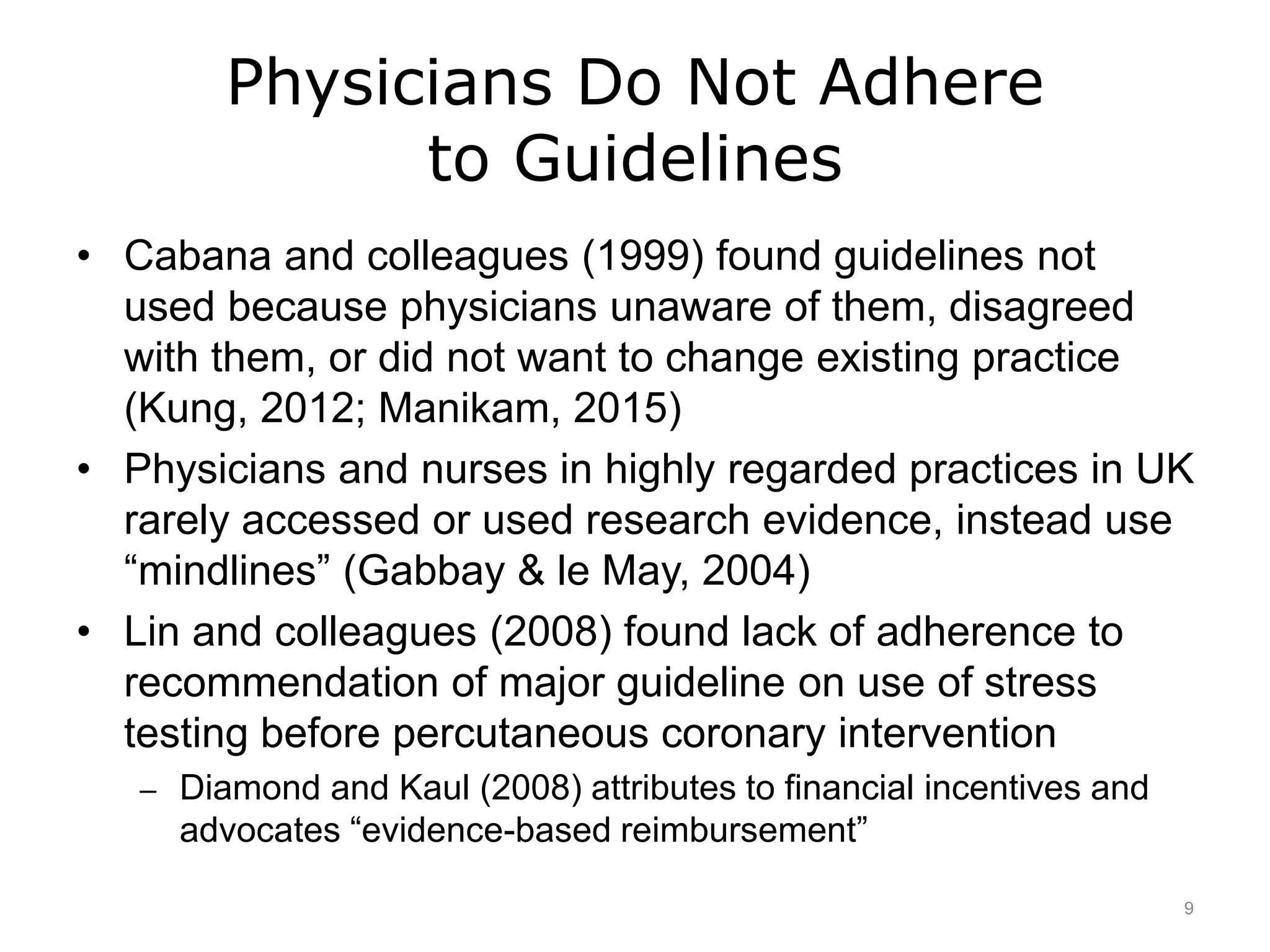 Physicians Do Not Adhere
to Guidelines
• Cabana and colleagues (1999) found guidelines not
used because physicians unaware of them, disagreed
with them, or did not want to change existing practice
(Kung, 2012; Manikam, 2015)
• Physicians and nurses in highly regarded practices in UK
rarely accessed or used research evidence, instead use
“mindlines” (Gabbay & le May, 2004)
• Lin and colleagues (2008) found lack of adherence to
recommendation of major guideline on use of stress
testing before percutaneous coronary intervention
– Diamond and Kaul (2008) attributes to financial incentives and
advocates “evidence-based reimbursement”
9
 
