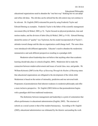 101 30 814
Educational Philosophy
educational organizations need to abandon the “one best way” thinking but we can adopt
and refine old ideas. The old idea can be utilized but the old context may not continue to
be relevant. Dr. English (2003) reiterated his point by using Frederick Taylor and
Edward Deming as examples. Frederick Taylor is the father of the scientific management
movement (Hoy & Miskel, 2005, p. 9). Taylor focused on physical production, time and
motion studies, and the division of labor (Hoy & Miskel, 2005, p. 9-10). Edward Deming
denied his notion of “quality” was Taylorism, but his model incorporated all of Taylor’s
attitudes toward change and the idea no organization could change itself. The same ideas
were introduced with different approaches. Educator’s need to abandon the modernistic
metanarrative and seek different perspectives resulting in a paradigm shift.
Modernist school leadership does not believe that anything other than academic
learning should take place in schools (English, 2005). Modernists fail to make the
connection between student achievement and issues of social class, race, and gender. Dr.
William Kritsonis (2007) in the Ways of Knowing Through the Realms of Meaning states
that educational organizations are obligated to the development of the whole child.
Modernism is based on the notion of rationality, prediction and one universal truth.
Proponents of postmodernism find inherent weakness in modernist philosophy and offer
a more inclusive perspective. Dr. English (2003) believes that postmodernism begins
with a paradigm shift from traditional modernism.
The dichotomy between management and leadership is a point of contestation that
affects performance in educational administration (English, 2005). The structure of
schools as a social system is that of the modern bureaucracy. According to Dr. English
(2005), educational administration was infatuated by the rhetoric surrounding the work
 