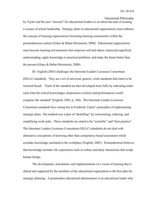 101 30 814
Educational Philosophy
by Taylor and the new “mission” for educational leaders to set about the task of creating
a science of school leadership. Strategic plans in educational organizations must embrace
the concept of learning organizations becoming learning communities within the
postmodernism context (Glanz & Behar-Horenstein, 2000). Educational organizations
must become learning environments that empower self and others; transcend superficial
understanding; apply knowledge to practical problems; and make the future better than
the present (Glanz & Behar-Horenstein, 2000).
Dr. English (2003) challenges the Interstate Leaders Licensure Consortium
(ISLLC) standards. They are a set of universal, generic, work standards that claim to be
research based. “Each of the standard are then developed more fully by indicating under
each what the critical knowledges, dispositions (values) and performances would
comprise the standard” (English, 2003, p. 104). The Interstate Leaders Licensure
Consortium standards have strong ties to Frederick Taylor’s principles of implementing
strategic plans. His method was a plan of “deskilling” by restructuring, reducing, and
simplifying work tasks. These standards are stated to be “scientific” and “best practice”.
The Interstate Leaders Licensure Consortium (ISLLC) standards do not deal with
alternative conceptions of knowing other than competency-based assessment which
excludes knowledge unrelated to the workplace (English, 2003). Postmodernism believes
that knowledge includes life experiences such as culture and daily interactions that sculpt
human beings.
The development, articulation, and implementation of a vision of learning that is
shared and supported by the members of the educational organization is the best plan for
strategic planning. A postmodern educational administrator is an educational leader who
 