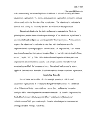 101 30 814
Educational Philosophy
advocates nurturing and sustaining culture in addition to academic learning within the
educational organization. The postmodern educational organization emphasizes a shared
vision which guides the direction of the organization. The educational organization’s
mission must clearly and succinctly describe the business of the organization.
Educational data is vital for strategic planning in organizations. Strategic
planning must provide an understanding of the design of the educational organization’s
assessment of needs and provide some direction for future aspirations. Postmodernism
requires the educational organization to view data individually to the specific
organization and according to specific circumstances. Dr. English states, “The human
decision maker can take into account sources of data beyond information stored in binary
codes” (English, 2003, p. 206). Effective decision making must take that particular
organizations environment into account. Data-driven decisions limit educational
organizations and lack the human experience. Educational leaders must be able to
approach relevant issues, problems, or concerns specific to their educational organization.
Concluding Remarks
In conclusion, the need for effective strategic planning is critical for all
educational organizations. It is time for a change from the traditional one size fits all
view. Educational leaders must challenge current theory and develop innovative
strategies while continuing to meet current student needs. Dr. Fenwick English and his
book, The Postmodern Challenge to the Theory and Practice of Educational
Administration (2003), provides strategies that educational organizations can use to
create postmodern strategic plans today.
 
