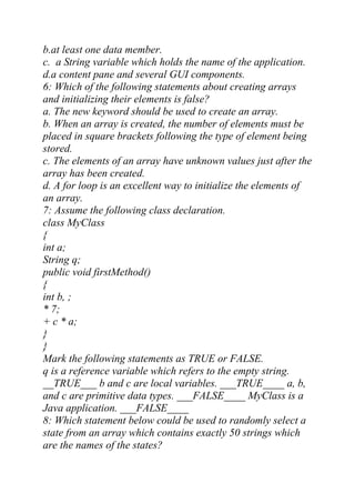 b.at least one data member.
c. a String variable which holds the name of the application.
d.a content pane and several GUI components.
6: Which of the following statements about creating arrays
and initializing their elements is false?
a. The new keyword should be used to create an array.
b. When an array is created, the number of elements must be
placed in square brackets following the type of element being
stored.
c. The elements of an array have unknown values just after the
array has been created.
d. A for loop is an excellent way to initialize the elements of
an array.
7: Assume the following class declaration.
class MyClass
{
int a;
String q;
public void firstMethod()
{
int b, ;
* 7;
+ c * a;
}
}
Mark the following statements as TRUE or FALSE.
q is a reference variable which refers to the empty string.
__TRUE___ b and c are local variables. ___TRUE____ a, b,
and c are primitive data types. ___FALSE____ MyClass is a
Java application. ___FALSE____
8: Which statement below could be used to randomly select a
state from an array which contains exactly 50 strings which
are the names of the states?
 