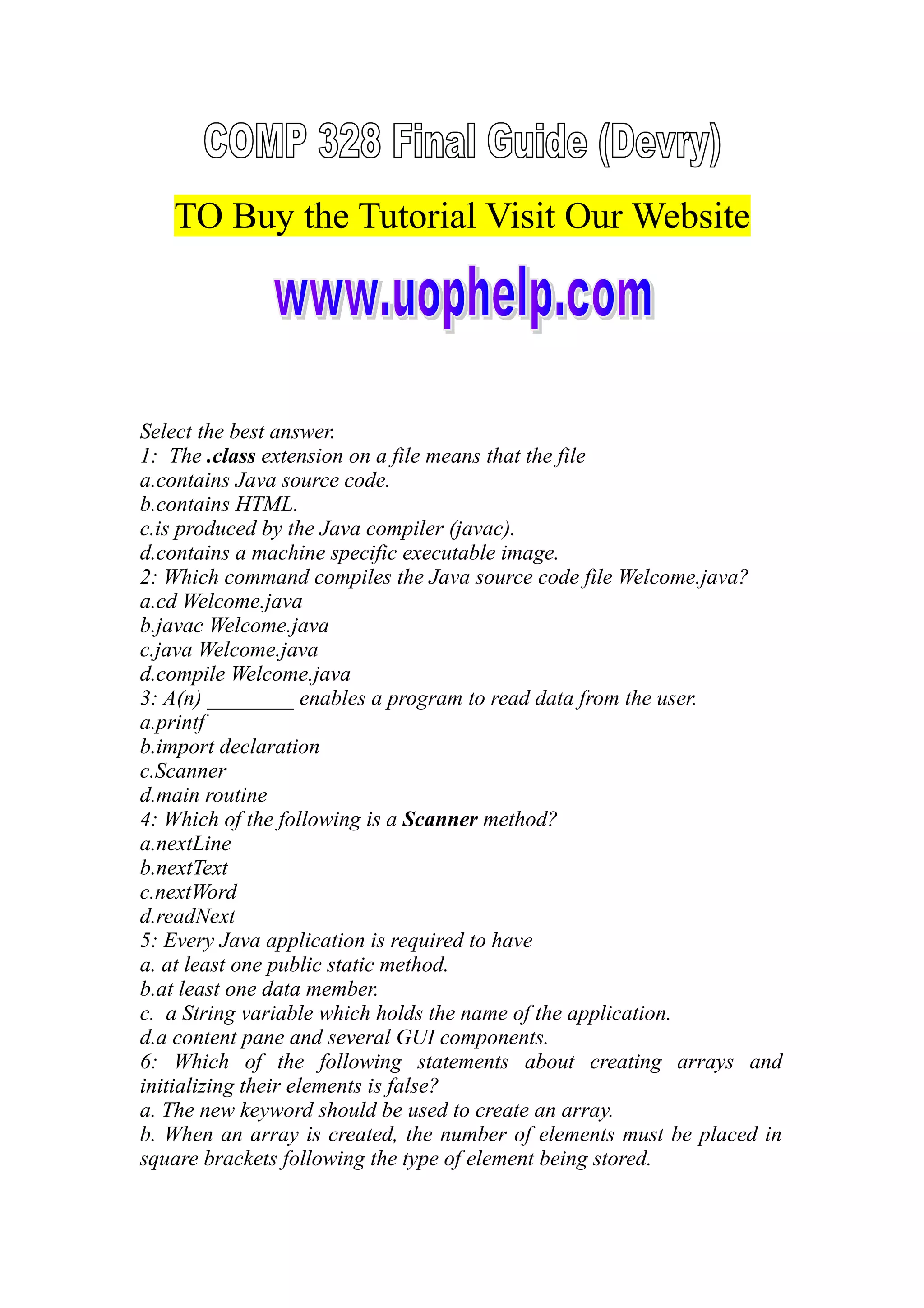TO Buy the Tutorial Visit Our Website Select the best answer. 1: The .class extension on a file means that the file a.contains Java source code. b.contains HTML. c.is produced by the Java compiler (javac). d.contains a machine specific executable image. 2: Which command compiles the Java source code file Welcome.java? a.cd Welcome.java b.javac Welcome.java c.java Welcome.java d.compile Welcome.java 3: A(n) ________ enables a program to read data from the user. a.printf b.import declaration c.Scanner d.main routine 4: Which of the following is a Scanner method? a.nextLine b.nextText c.nextWord d.readNext 5: Every Java application is required to have a. at least one public static method. b.at least one data member. c. a String variable which holds the name of the application. d.a content pane and several GUI components. 6: Which of the following statements about creating arrays and initializing their elements is false? a. The new keyword should be used to create an array. b. When an array is created, the number of elements must be placed in square brackets following the type of element being stored. 