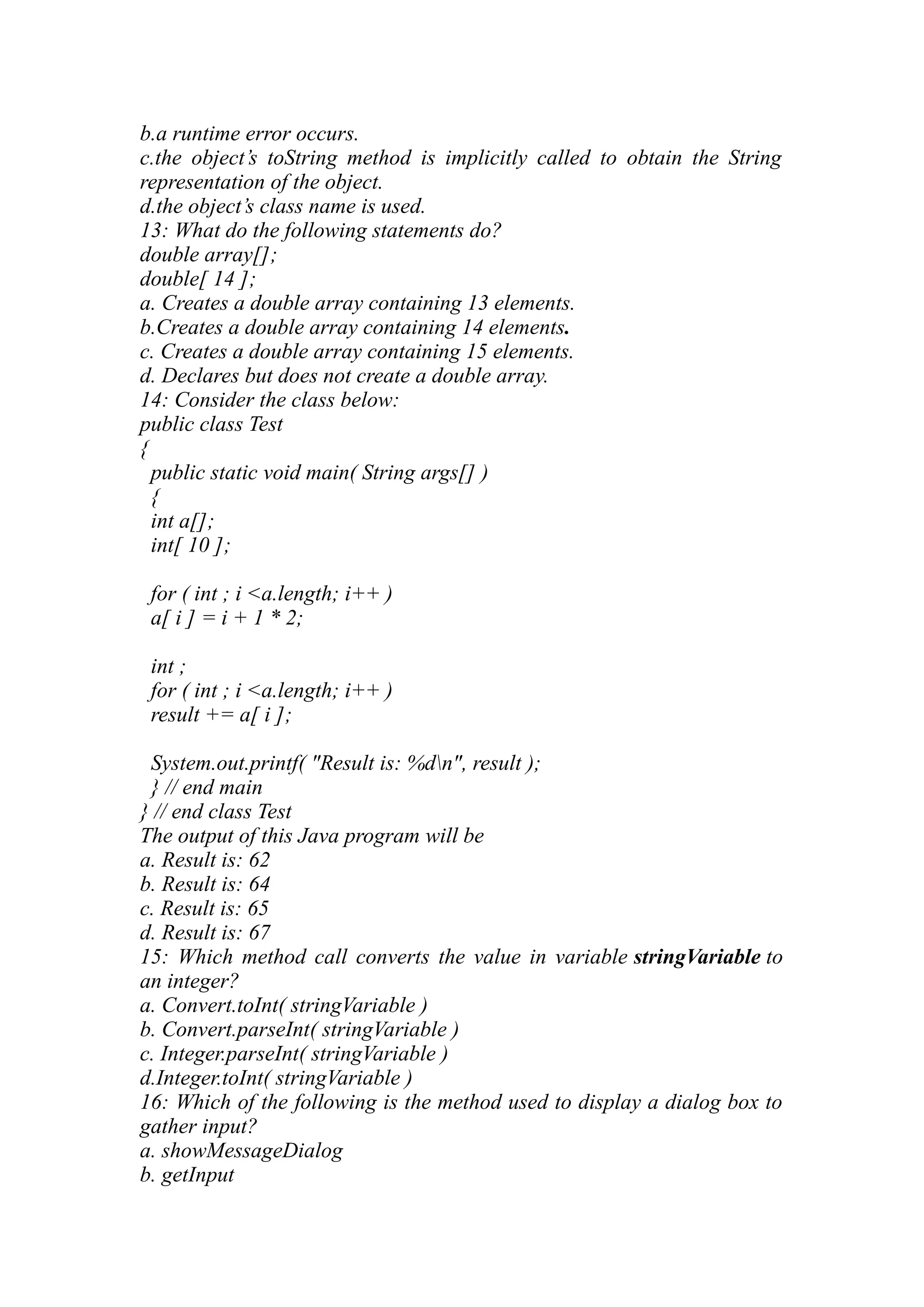 b.a runtime error occurs. c.the object’s toString method is implicitly called to obtain the String representation of the object. d.the object’s class name is used. 13: What do the following statements do? double array[]; double[ 14 ]; a. Creates a double array containing 13 elements. b.Creates a double array containing 14 elements. c. Creates a double array containing 15 elements. d. Declares but does not create a double array. 14: Consider the class below: public class Test { public static void main( String args[] ) { int a[]; int[ 10 ]; for ( int ; i <a.length; i++ ) a[ i ] = i + 1 * 2; int ; for ( int ; i <a.length; i++ ) result += a[ i ]; System.out.printf( "Result is: %dn", result ); } // end main } // end class Test The output of this Java program will be a. Result is: 62 b. Result is: 64 c. Result is: 65 d. Result is: 67 15: Which method call converts the value in variable stringVariable to an integer? a. Convert.toInt( stringVariable ) b. Convert.parseInt( stringVariable ) c. Integer.parseInt( stringVariable ) d.Integer.toInt( stringVariable ) 16: Which of the following is the method used to display a dialog box to gather input? a. showMessageDialog b. getInput 