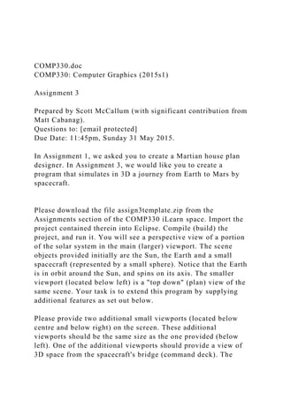 COMP330.doc
COMP330: Computer Graphics (2015s1)
Assignment 3
Prepared by Scott McCallum (with significant contribution from
Matt Cabanag).
Questions to: [email protected]
Due Date: 11:45pm, Sunday 31 May 2015.
In Assignment 1, we asked you to create a Martian house plan
designer. In Assignment 3, we would like you to create a
program that simulates in 3D a journey from Earth to Mars by
spacecraft.
Please download the file assign3template.zip from the
Assignments section of the COMP330 iLearn space. Import the
project contained therein into Eclipse. Compile (build) the
project, and run it. You will see a perspective view of a portion
of the solar system in the main (larger) viewport. The scene
objects provided initially are the Sun, the Earth and a small
spacecraft (represented by a small sphere). Notice that the Earth
is in orbit around the Sun, and spins on its axis. The smaller
viewport (located below left) is a "top down" (plan) view of the
same scene. Your task is to extend this program by supplying
additional features as set out below.
Please provide two additional small viewports (located below
centre and below right) on the screen. These additional
viewports should be the same size as the one provided (below
left). One of the additional viewports should provide a view of
3D space from the spacecraft's bridge (command deck). The
 