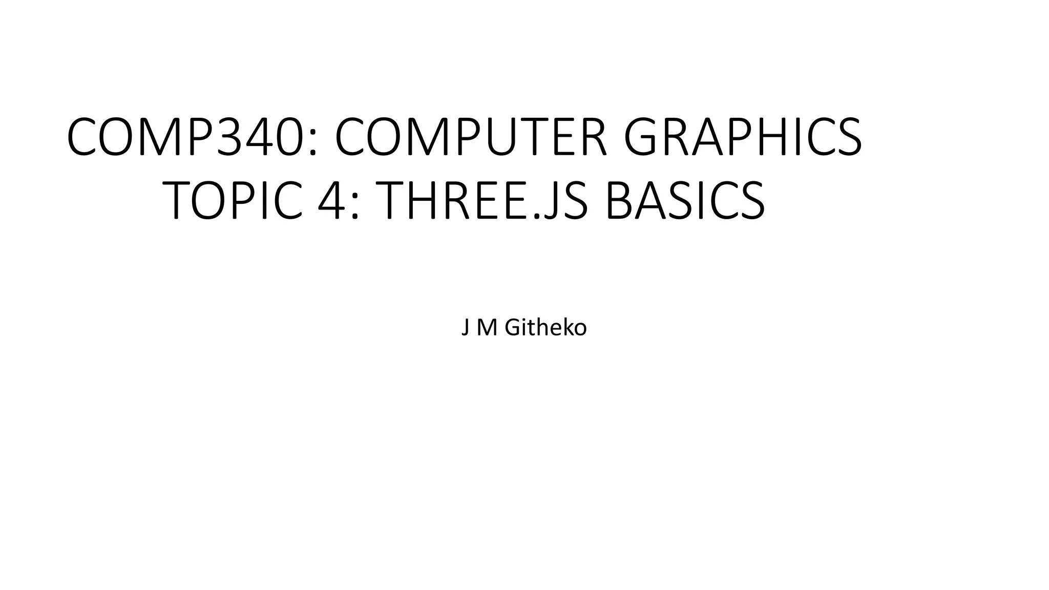 COMP340: COMPUTER GRAPHICS
TOPIC 4: THREE.JS BASICS
J M Githeko
 