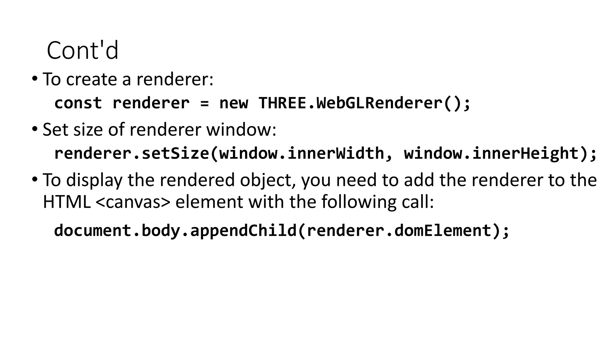 Cont'd
• To create a renderer:
const renderer = new THREE.WebGLRenderer();
• Set size of renderer window:
renderer.setSize(window.innerWidth, window.innerHeight);
• To display the rendered object, you need to add the renderer to the
HTML <canvas> element with the following call:
document.body.appendChild(renderer.domElement);
 