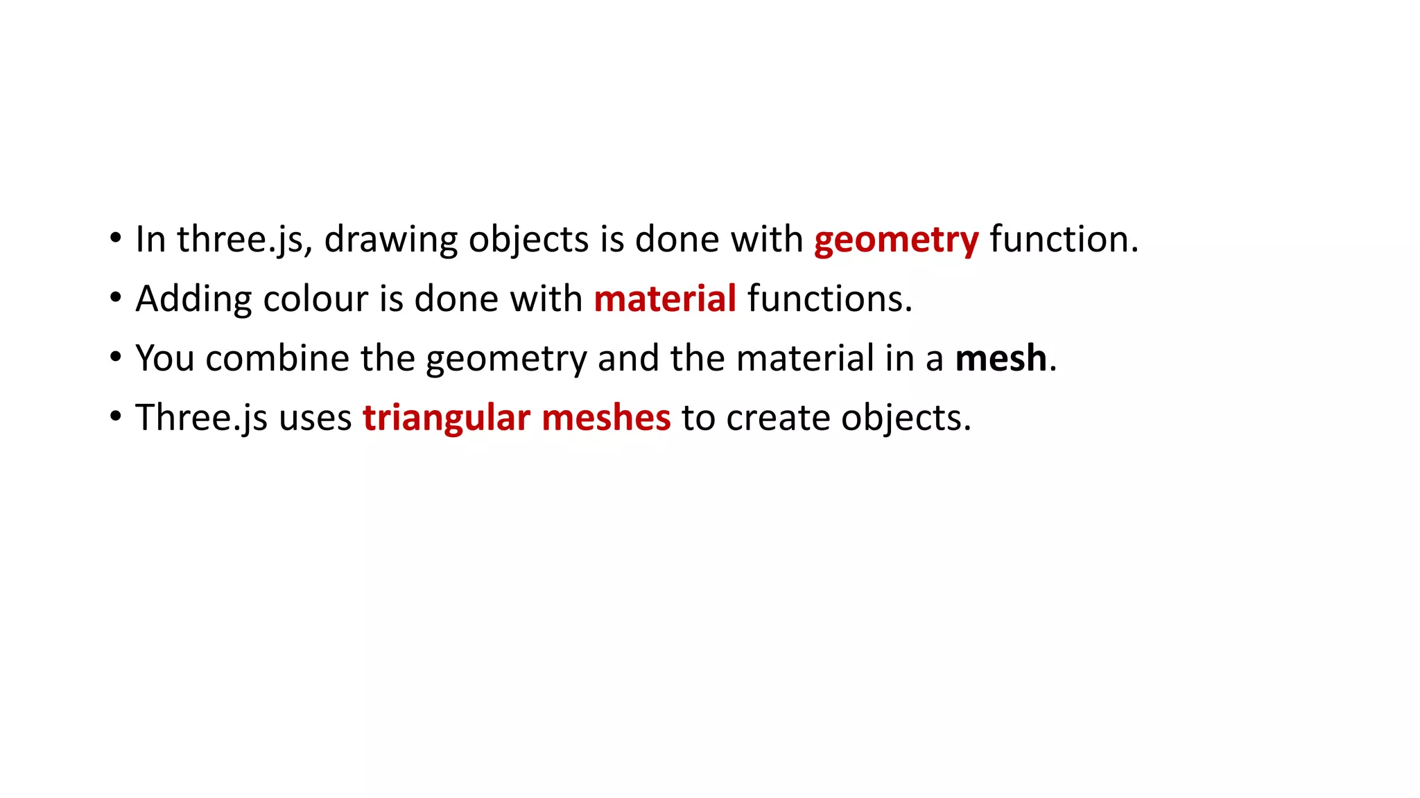 • In three.js, drawing objects is done with geometry function.
• Adding colour is done with material functions.
• You combine the geometry and the material in a mesh.
• Three.js uses triangular meshes to create objects.
 
