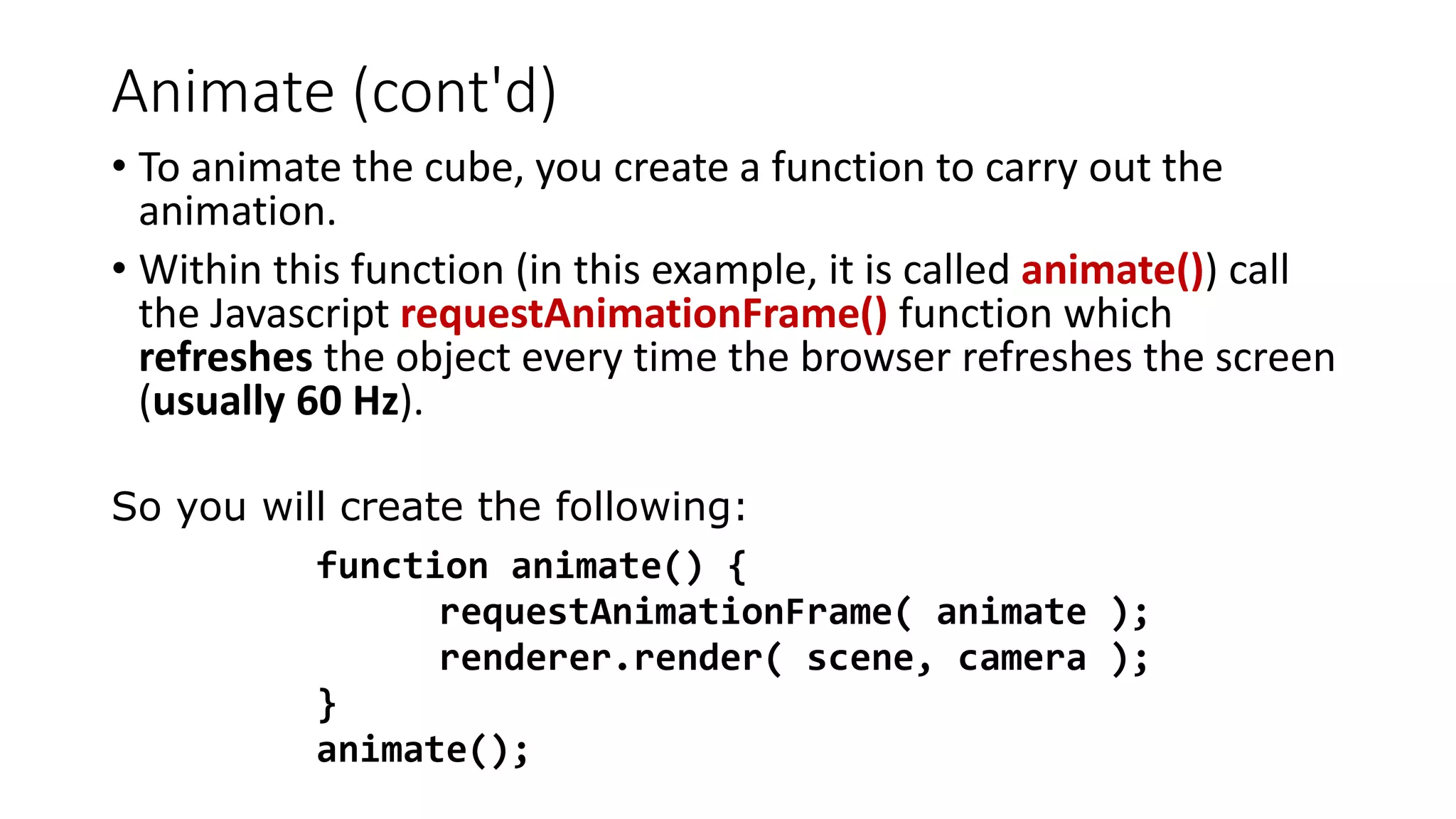 Animate (cont'd)
• To animate the cube, you create a function to carry out the
animation.
• Within this function (in this example, it is called animate()) call
the Javascript requestAnimationFrame() function which
refreshes the object every time the browser refreshes the screen
(usually 60 Hz).
So you will create the following:
function animate() {
requestAnimationFrame( animate );
renderer.render( scene, camera );
}
animate();
 