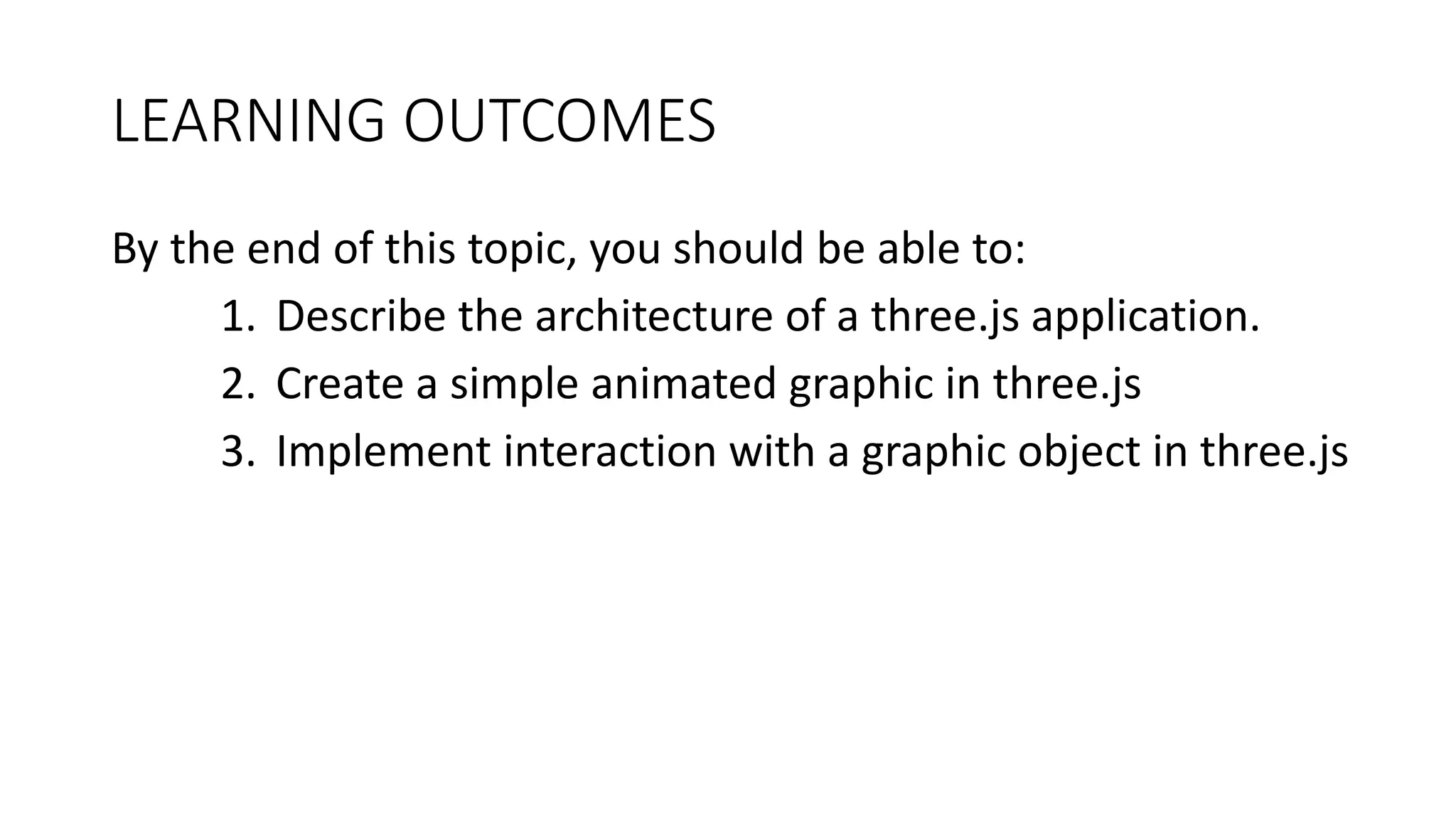 LEARNING OUTCOMES
By the end of this topic, you should be able to:
1. Describe the architecture of a three.js application.
2. Create a simple animated graphic in three.js
3. Implement interaction with a graphic object in three.js
 