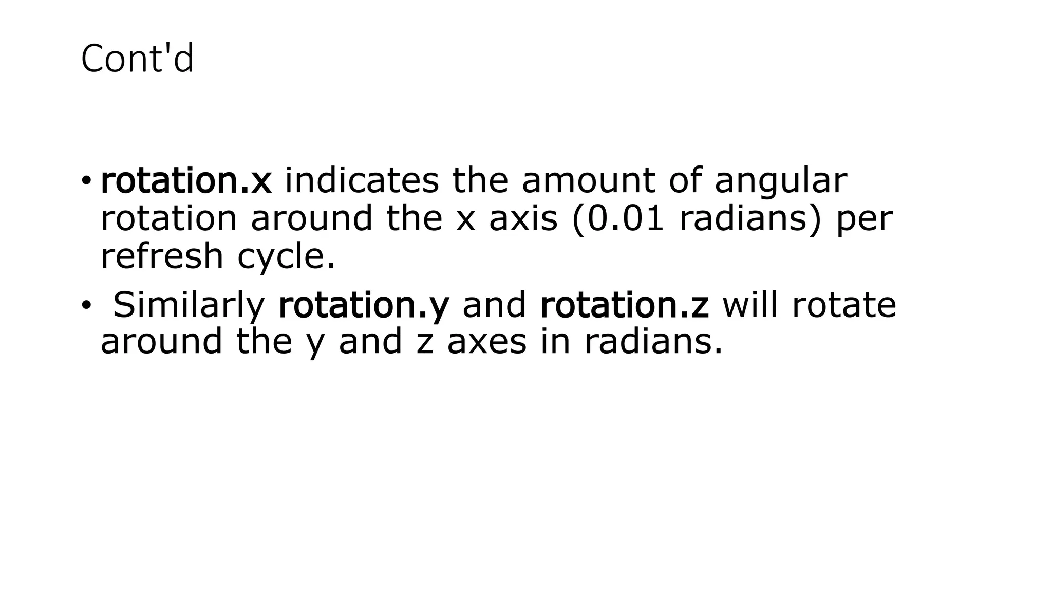 Cont'd
• rotation.x indicates the amount of angular
rotation around the x axis (0.01 radians) per
refresh cycle.
• Similarly rotation.y and rotation.z will rotate
around the y and z axes in radians.
 
