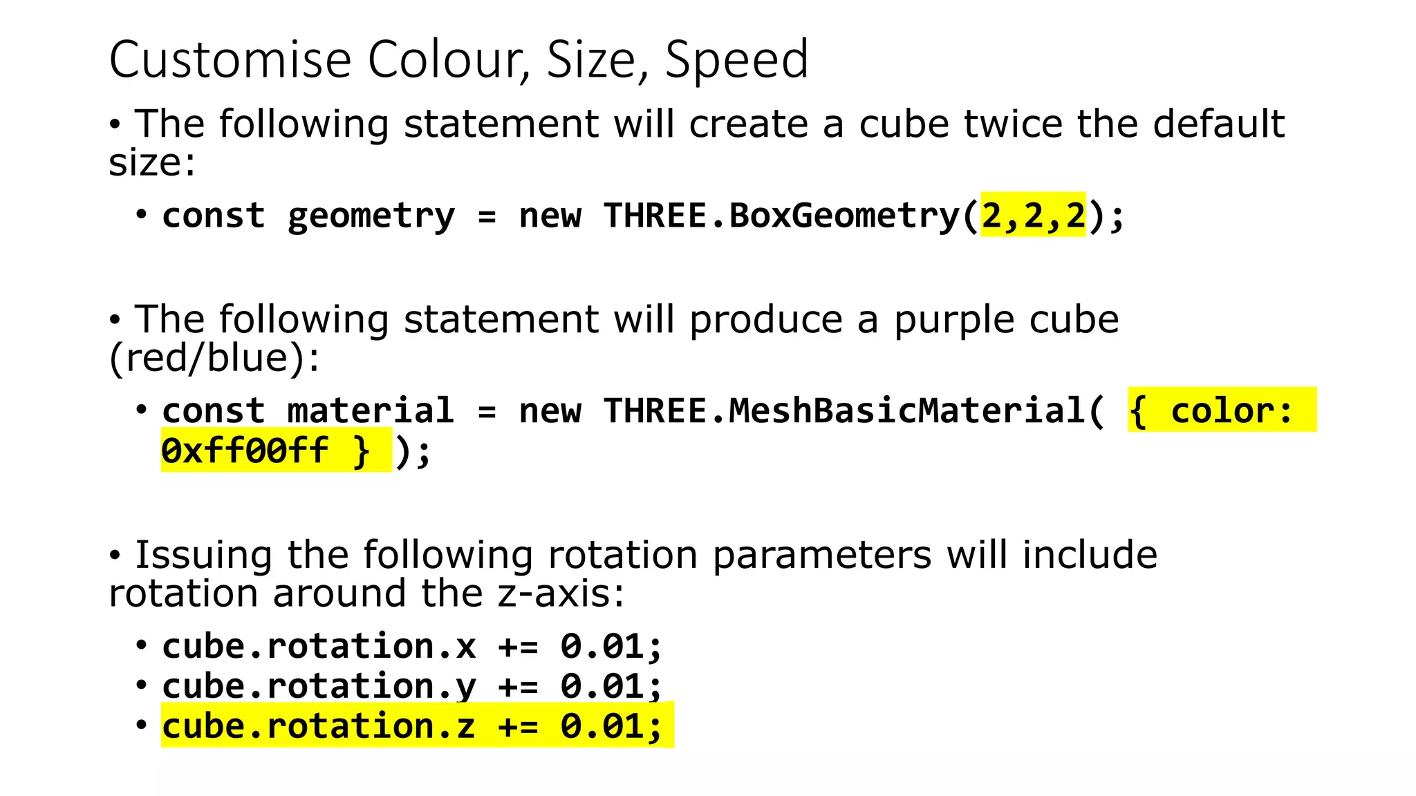 Customise Colour, Size, Speed
• The following statement will create a cube twice the default
size:
• const geometry = new THREE.BoxGeometry(2,2,2);
• The following statement will produce a purple cube
(red/blue):
• const material = new THREE.MeshBasicMaterial( { color:
0xff00ff } );
• Issuing the following rotation parameters will include
rotation around the z-axis:
• cube.rotation.x += 0.01;
• cube.rotation.y += 0.01;
• cube.rotation.z += 0.01;
 