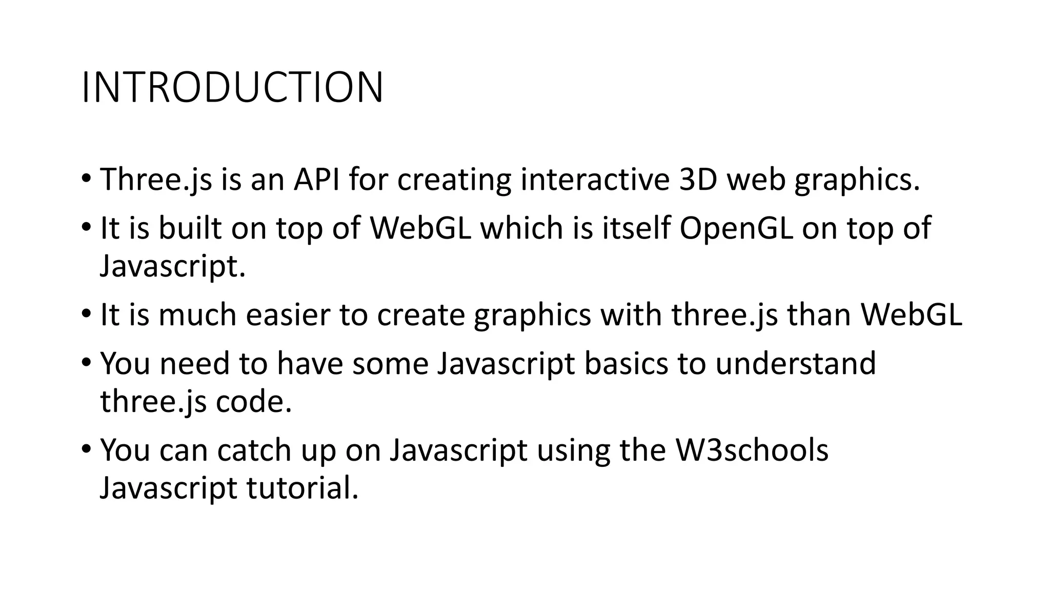 INTRODUCTION
• Three.js is an API for creating interactive 3D web graphics.
• It is built on top of WebGL which is itself OpenGL on top of
Javascript.
• It is much easier to create graphics with three.js than WebGL
• You need to have some Javascript basics to understand
three.js code.
• You can catch up on Javascript using the W3schools
Javascript tutorial.
 