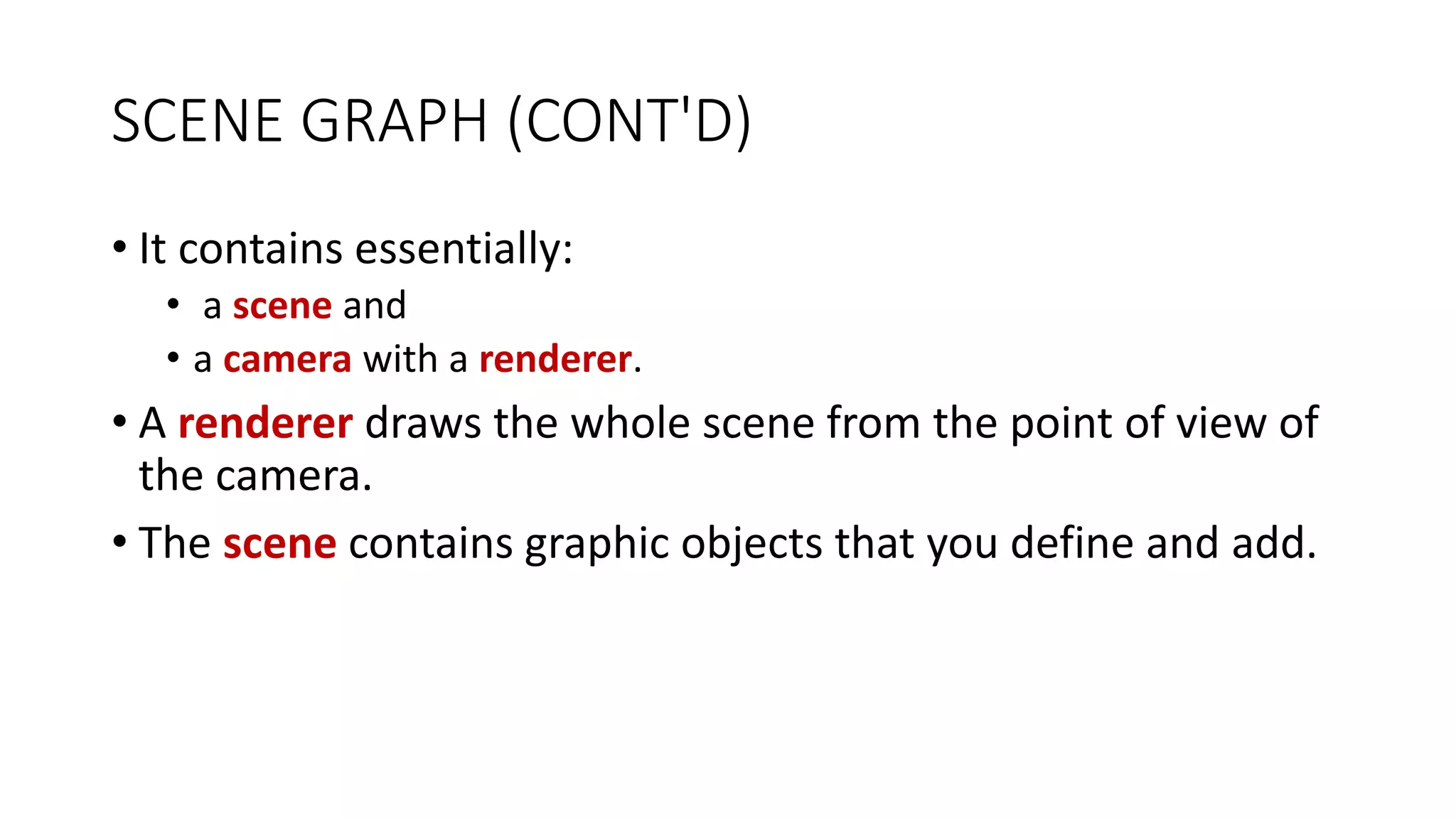 SCENE GRAPH (CONT'D)
• It contains essentially:
• a scene and
• a camera with a renderer.
• A renderer draws the whole scene from the point of view of
the camera.
• The scene contains graphic objects that you define and add.
 