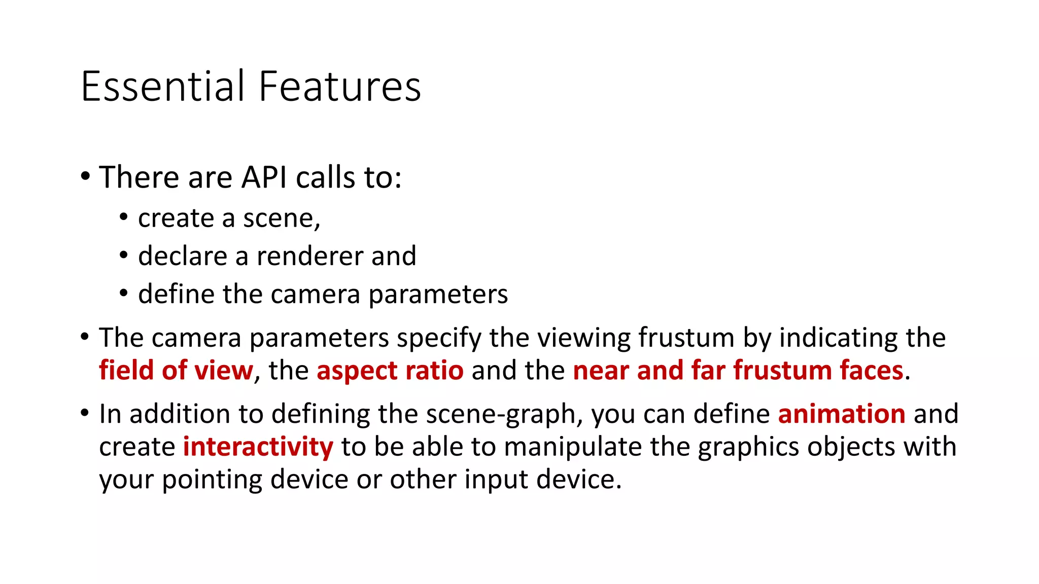 Essential Features
• There are API calls to:
• create a scene,
• declare a renderer and
• define the camera parameters
• The camera parameters specify the viewing frustum by indicating the
field of view, the aspect ratio and the near and far frustum faces.
• In addition to defining the scene-graph, you can define animation and
create interactivity to be able to manipulate the graphics objects with
your pointing device or other input device.
 