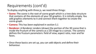 Requirements (cont'd)
To display anything with three.js, we need three things:
• Scene: The scene is the root of scene-graph which is a tree data structure
that contains all the elements of your 3D graphics. It is initially empty. You
add graphics elements to it and connect them together to create the
scene-graph.
• Camera: This has been explained in section 5.1
• Renderer: A Renderer renders (draws) the portion of the 3D scene that is
inside the frustum of the camera as a 2D image to a canvas. The camera
defines the frustum parameters: field of view, aspect ratio, near and far
faces.
• Once these basics are set up, you can add objects and define their
behaviour.
 