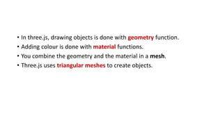 • In three.js, drawing objects is done with geometry function.
• Adding colour is done with material functions.
• You combine the geometry and the material in a mesh.
• Three.js uses triangular meshes to create objects.
 