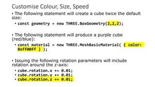 Customise Colour, Size, Speed
• The following statement will create a cube twice the default
size:
• const geometry = new THREE.BoxGeometry(2,2,2);
• The following statement will produce a purple cube
(red/blue):
• const material = new THREE.MeshBasicMaterial( { color:
0xff00ff } );
• Issuing the following rotation parameters will include
rotation around the z-axis:
• cube.rotation.x += 0.01;
• cube.rotation.y += 0.01;
• cube.rotation.z += 0.01;
 