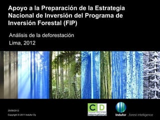 Apoyo a la Preparación de la Estrategia
Nacional de Inversión del Programa de
Inversión Forestal (FIP)
 Análisis de la deforestación
 Lima, 2012




25/09/2012
Copyright © 2011 Indufor Oy
 