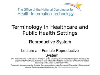 Terminology in Healthcare and
Public Health Settings
Reproductive System
Lecture a – Female Reproductive
System
This material (Comp 3 Unit 10) was developed by the University of Alabama at Birmingham, funded by the
Department of Health and Human Services, Office of the National Coordinator for Health Information
Technology under Award Number 90WT0007.
This work is licensed under the Creative Commons Attribution-NonCommercial-ShareAlike 4.0 International
License. To view a copy of this license, visit http://creativecommons.org.
 