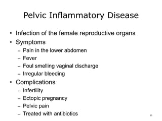 Pelvic Inflammatory Disease
• Infection of the female reproductive organs
• Symptoms
– Pain in the lower abdomen
– Fever
– Foul smelling vaginal discharge
– Irregular bleeding
• Complications
– Infertility
– Ectopic pregnancy
– Pelvic pain
– Treated with antibiotics 11
 