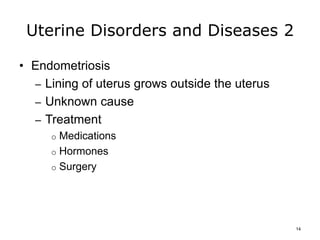Uterine Disorders and Diseases 2
• Endometriosis
– Lining of uterus grows outside the uterus
– Unknown cause
– Treatment
o Medications
o Hormones
o Surgery
14
 