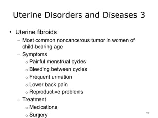 Uterine Disorders and Diseases 3
• Uterine fibroids
– Most common noncancerous tumor in women of
child-bearing age
– Symptoms
o Painful menstrual cycles
o Bleeding between cycles
o Frequent urination
o Lower back pain
o Reproductive problems
– Treatment
o Medications
o Surgery
15
 