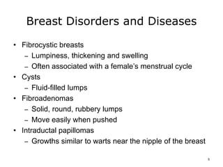 Breast Disorders and Diseases
• Fibrocystic breasts
– Lumpiness, thickening and swelling
– Often associated with a female’s menstrual cycle
• Cysts
– Fluid-filled lumps
• Fibroadenomas
– Solid, round, rubbery lumps
– Move easily when pushed
• Intraductal papillomas
– Growths similar to warts near the nipple of the breast
5
 