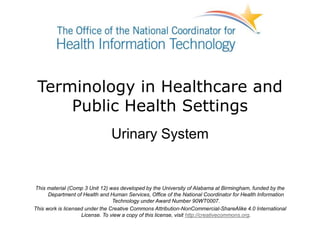 Terminology in Healthcare and
Public Health Settings
Urinary System
This material (Comp 3 Unit 12) was developed by the University of Alabama at Birmingham, funded by the
Department of Health and Human Services, Office of the National Coordinator for Health Information
Technology under Award Number 90WT0007.
This work is licensed under the Creative Commons Attribution-NonCommercial-ShareAlike 4.0 International
License. To view a copy of this license, visit http://creativecommons.org.
 