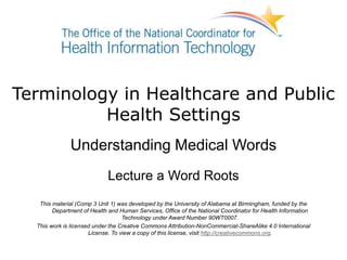 Terminology in Healthcare and Public
Health Settings
Understanding Medical Words
Lecture a Word Roots
This material (Comp 3 Unit 1) was developed by the University of Alabama at Birmingham, funded by the
Department of Health and Human Services, Office of the National Coordinator for Health Information
Technology under Award Number 90WT0007.
This work is licensed under the Creative Commons Attribution-NonCommercial-ShareAlike 4.0 International
License. To view a copy of this license, visit http://creativecommons.org.
 