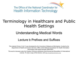 Terminology in Healthcare and Public
Health Settings
Understanding Medical Words
Lecture b Prefixes and Suffixes
This material (Comp 3 Unit 1) was developed by the University of Alabama at Birmingham, funded by the
Department of Health and Human Services, Office of the National Coordinator for Health Information
Technology under Award Number 90WT0007.
This work is licensed under the Creative Commons Attribution-NonCommercial-ShareAlike 4.0 International
License. To view a copy of this license, visit http://creativecommons.org.
 