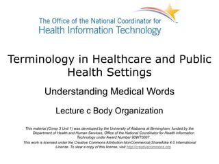 Terminology in Healthcare and Public
Health Settings
Understanding Medical Words
Lecture c Body Organization
This material (Comp 3 Unit 1) was developed by the University of Alabama at Birmingham, funded by the
Department of Health and Human Services, Office of the National Coordinator for Health Information
Technology under Award Number 90WT0007.
This work is licensed under the Creative Commons Attribution-NonCommercial-ShareAlike 4.0 International
License. To view a copy of this license, visit http://creativecommons.org.
 