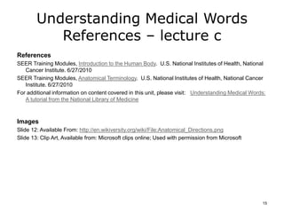 Understanding Medical Words
References – lecture c
References
SEER Training Modules, Introduction to the Human Body. U.S. National Institutes of Health, National
Cancer Institute. 6/27/2010
SEER Training Modules, Anatomical Terminology. U.S. National Institutes of Health, National Cancer
Institute. 6/27/2010
For additional information on content covered in this unit, please visit: Understanding Medical Words:
A tutorial from the National Library of Medicine
Images
Slide 12: Available From: http://en.wikiversity.org/wiki/File:Anatomical_Directions.png
Slide 13: Clip Art, Available from: Microsoft clips online; Used with permission from Microsoft
15
 