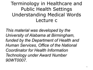 Terminology in Healthcare and
Public Health Settings
Understanding Medical Words
Lecture c
This material was developed by the
University of Alabama at Birmingham,
funded by the Department of Health and
Human Services, Office of the National
Coordinator for Health Information
Technology under Award Number
90WT0007.
16
 
