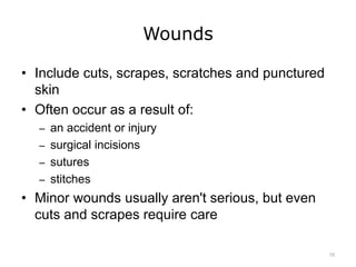Wounds
• Include cuts, scrapes, scratches and punctured
skin
• Often occur as a result of:
– an accident or injury
– surgical incisions
– sutures
– stitches
• Minor wounds usually aren't serious, but even
cuts and scrapes require care
10
 