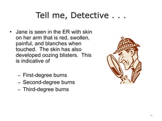 Tell me, Detective . . .
• Jane is seen in the ER with skin
on her arm that is red, swollen,
painful, and blanches when
touched. The skin has also
developed oozing blisters. This
is indicative of
– First-degree burns
– Second-degree burns
– Third-degree burns
15
 