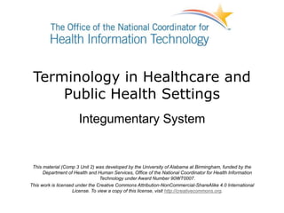 Terminology in Healthcare and
Public Health Settings
Integumentary System
This material (Comp 3 Unit 2) was developed by the University of Alabama at Birmingham, funded by the
Department of Health and Human Services, Office of the National Coordinator for Health Information
Technology under Award Number 90WT0007.
This work is licensed under the Creative Commons Attribution-NonCommercial-ShareAlike 4.0 International
License. To view a copy of this license, visit http://creativecommons.org.
 