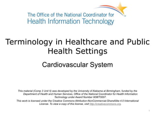 Terminology in Healthcare and Public
Health Settings
Cardiovascular System
This material (Comp 3 Unit 5) was developed by the University of Alabama at Birmingham, funded by the
Department of Health and Human Services, Office of the National Coordinator for Health Information
Technology under Award Number 90WT0007.
This work is licensed under the Creative Commons Attribution-NonCommercial-ShareAlike 4.0 International
License. To view a copy of this license, visit http://creativecommons.org.
1
 