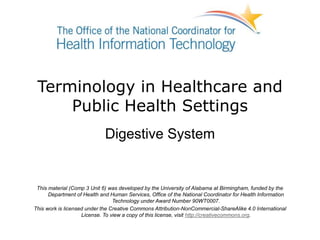 Terminology in Healthcare and
Public Health Settings
Digestive System
This material (Comp 3 Unit 6) was developed by the University of Alabama at Birmingham, funded by the
Department of Health and Human Services, Office of the National Coordinator for Health Information
Technology under Award Number 90WT0007.
This work is licensed under the Creative Commons Attribution-NonCommercial-ShareAlike 4.0 International
License. To view a copy of this license, visit http://creativecommons.org.
 