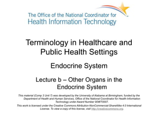 Terminology in Healthcare and
Public Health Settings
Endocrine System
Lecture b – Other Organs in the
Endocrine System
This material (Comp 3 Unit 7) was developed by the University of Alabama at Birmingham, funded by the
Department of Health and Human Services, Office of the National Coordinator for Health Information
Technology under Award Number 90WT0007.
This work is licensed under the Creative Commons Attribution-NonCommercial-ShareAlike 4.0 International
License. To view a copy of this license, visit http://creativecommons.org.
 