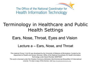 Terminology in Healthcare and Public
Health Settings
Ears, Nose, Throat, Eyes and Vision
Lecture a – Ears, Nose, and Throat
This material (Comp 3 Unit 8) was developed by the University of Alabama at Birmingham, funded by the
Department of Health and Human Services, Office of the National Coordinator for Health Information
Technology under Award Number 90WT0007.
This work is licensed under the Creative Commons Attribution-NonCommercial-ShareAlike 4.0 International
License. To view a copy of this license, visit http://creativecommons.org.
 