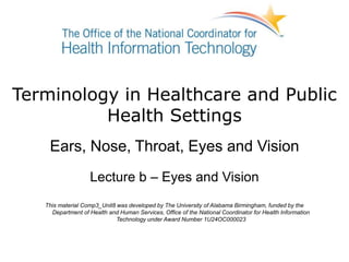 Terminology in Healthcare and Public
Health Settings
Ears, Nose, Throat, Eyes and Vision
Lecture b – Eyes and Vision
This material Comp3_Unit8 was developed by The University of Alabama Birmingham, funded by the
Department of Health and Human Services, Office of the National Coordinator for Health Information
Technology under Award Number 1U24OC000023
 