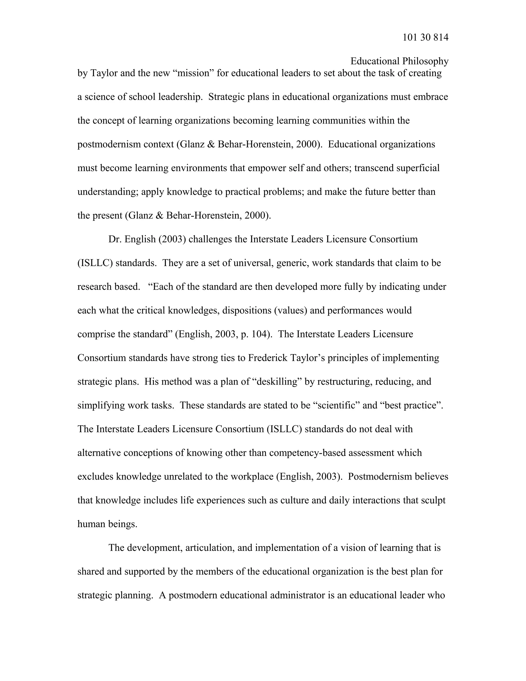 101 30 814
Educational Philosophy
by Taylor and the new “mission” for educational leaders to set about the task of creating
a science of school leadership. Strategic plans in educational organizations must embrace
the concept of learning organizations becoming learning communities within the
postmodernism context (Glanz & Behar-Horenstein, 2000). Educational organizations
must become learning environments that empower self and others; transcend superficial
understanding; apply knowledge to practical problems; and make the future better than
the present (Glanz & Behar-Horenstein, 2000).
Dr. English (2003) challenges the Interstate Leaders Licensure Consortium
(ISLLC) standards. They are a set of universal, generic, work standards that claim to be
research based. “Each of the standard are then developed more fully by indicating under
each what the critical knowledges, dispositions (values) and performances would
comprise the standard” (English, 2003, p. 104). The Interstate Leaders Licensure
Consortium standards have strong ties to Frederick Taylor’s principles of implementing
strategic plans. His method was a plan of “deskilling” by restructuring, reducing, and
simplifying work tasks. These standards are stated to be “scientific” and “best practice”.
The Interstate Leaders Licensure Consortium (ISLLC) standards do not deal with
alternative conceptions of knowing other than competency-based assessment which
excludes knowledge unrelated to the workplace (English, 2003). Postmodernism believes
that knowledge includes life experiences such as culture and daily interactions that sculpt
human beings.
The development, articulation, and implementation of a vision of learning that is
shared and supported by the members of the educational organization is the best plan for
strategic planning. A postmodern educational administrator is an educational leader who
 