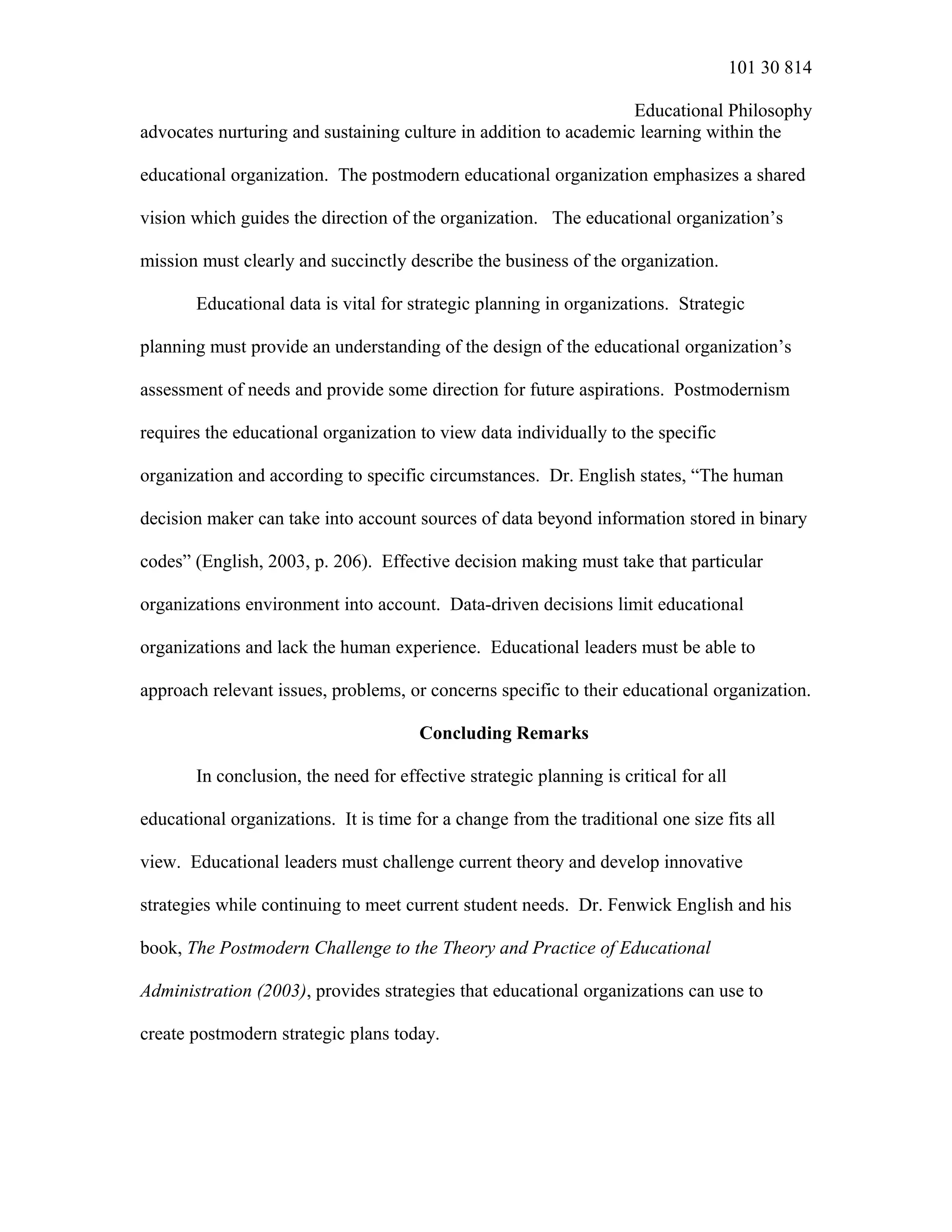 101 30 814
Educational Philosophy
advocates nurturing and sustaining culture in addition to academic learning within the
educational organization. The postmodern educational organization emphasizes a shared
vision which guides the direction of the organization. The educational organization’s
mission must clearly and succinctly describe the business of the organization.
Educational data is vital for strategic planning in organizations. Strategic
planning must provide an understanding of the design of the educational organization’s
assessment of needs and provide some direction for future aspirations. Postmodernism
requires the educational organization to view data individually to the specific
organization and according to specific circumstances. Dr. English states, “The human
decision maker can take into account sources of data beyond information stored in binary
codes” (English, 2003, p. 206). Effective decision making must take that particular
organizations environment into account. Data-driven decisions limit educational
organizations and lack the human experience. Educational leaders must be able to
approach relevant issues, problems, or concerns specific to their educational organization.
Concluding Remarks
In conclusion, the need for effective strategic planning is critical for all
educational organizations. It is time for a change from the traditional one size fits all
view. Educational leaders must challenge current theory and develop innovative
strategies while continuing to meet current student needs. Dr. Fenwick English and his
book, The Postmodern Challenge to the Theory and Practice of Educational
Administration (2003), provides strategies that educational organizations can use to
create postmodern strategic plans today.
 
