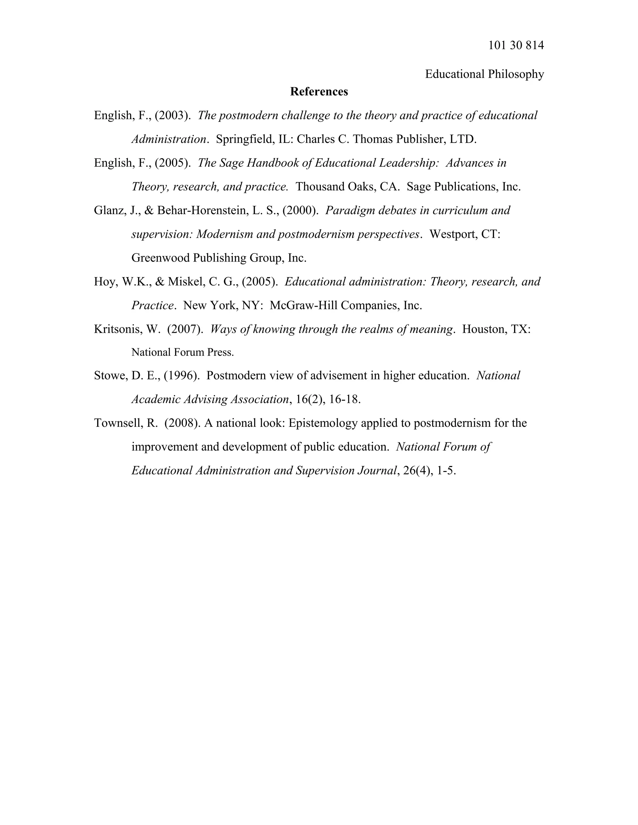 101 30 814
Educational Philosophy
References
English, F., (2003). The postmodern challenge to the theory and practice of educational
Administration. Springfield, IL: Charles C. Thomas Publisher, LTD.
English, F., (2005). The Sage Handbook of Educational Leadership: Advances in
Theory, research, and practice. Thousand Oaks, CA. Sage Publications, Inc.
Glanz, J., & Behar-Horenstein, L. S., (2000). Paradigm debates in curriculum and
supervision: Modernism and postmodernism perspectives. Westport, CT:
Greenwood Publishing Group, Inc.
Hoy, W.K., & Miskel, C. G., (2005). Educational administration: Theory, research, and
Practice. New York, NY: McGraw-Hill Companies, Inc.
Kritsonis, W. (2007). Ways of knowing through the realms of meaning. Houston, TX:
National Forum Press.
Stowe, D. E., (1996). Postmodern view of advisement in higher education. National
Academic Advising Association, 16(2), 16-18.
Townsell, R. (2008). A national look: Epistemology applied to postmodernism for the
improvement and development of public education. National Forum of
Educational Administration and Supervision Journal, 26(4), 1-5.
 