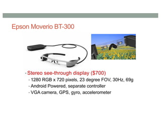 Epson Moverio BT-300
▪ Stereo see-through display ($700)
▪ 1280 RGB x 720 pixels, 23 degree FOV, 30Hz, 69g
▪ Android Powered, separate controller
▪ VGA camera, GPS, gyro, accelerometer
 
